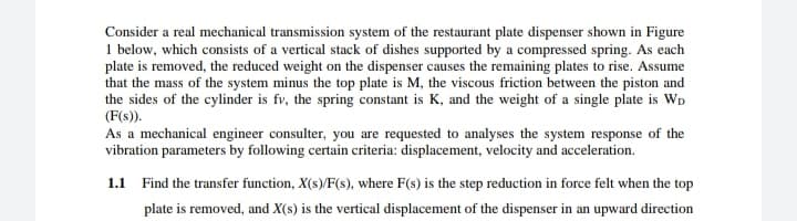 Consider a real mechanical transmission system of the restaurant plate dispenser shown in Figure
1 below, which consists of a vertical stack of dishes supported by a compressed spring. As each
plate is removed, the reduced weight on the dispenser causes the remaining plates to rise. Assume
that the mass of the system minus the top plate is M, the viscous friction between the piston and
the sides of the cylinder is fv, the spring constant is K, and the weight of a single plate is WD
(F(s)).
As a mechanical engineer consulter, you are requested to analyses the system response of the
vibration parameters by following certain criteria: displacement, velocity and acceleration.
1.1 Find the transfer function, X(s)/F(s), where F(s) is the step reduction in force felt when the top
plate is removed, and X(s) is the vertical displacement of the dispenser in an upward direction
