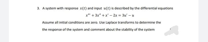 3. A system with response x(t) and input u(t) is described by the differential equations
x"" + 3x" + x' – 2x = 3u' – u
Assume all initial conditions are zero. Use Laplace transforms to determine the
the response of the system and comment about the stability of the system
