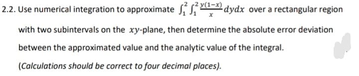 y(1-x)
2.2. Use numerical integration to approximate S dydx over a rectangular region
with two subintervals on the xy-plane, then determine the absolute error deviation
between the approximated value and the analytic value of the integral.
(Calculations should be correct to four decimal places).
