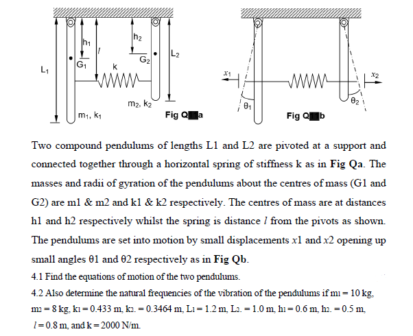 h2
G1
G2
L1
m2, k2
m1, k1
Fig Qa
Fig Qb
Two compound pendulums of lengths L1 and L2 are pivoted at a support and
connected together through a horizontal spring of stiffness k as in Fig Qa. The
masses and radii of gyration of the pendulums about the centres of mass (G1 and
G2) are ml & m2 and kl & k2 respectively. The centres of mass are at distances
hl and h2 respectively whilst the spring is distance I from the pivots as shown.
The pendulums are set into motion by small displacements xl and x2 opening up
small angles 01 and 02 respectively as in Fig Qb.
4.1 Find the equations of motion of the two pendulums.
4.2 Also determine the natural frequencies of the vibration of the pendulums if mi = 10 kg.
m2 = 8 kg, kı = 0.433 m, k2. = 0.3464 m, L1= 1.2 m, L2. = 1.0 m, hı= 0.6 m, h.. = 0.5 m,
1=0.8 m, and k=2000 N/m.
