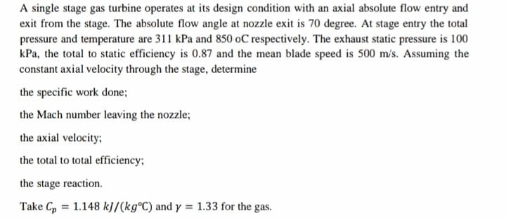 A single stage gas turbine operates at its design condition with an axial absolute flow entry and
exit from the stage. The absolute flow angle at nozzle exit is 70 degree. At stage entry the total
pressure and temperature are 311 kPa and 850 oC respectively. The exhaust static pressure is 100
kPa, the total to static efficiency is 0.87 and the mean blade speed is 500 m/s. Assuming the
constant axial velocity through the stage, determine
the specific work done;
the Mach number leaving the nozzle;
the axial velocity;
the total to total efficiency;
the stage reaction.
Take Cp = 1.148 k]/(kg°C) and y = 1.33 for the gas.
