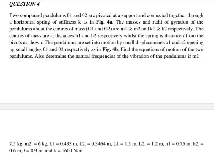 QUESTION 4
Two compound pendulums 01 and 02 are pivoted at a support and connected together through
a horizontal spring of stiffness k as in Fig. 4a. The masses and radii of gyration of the
pendulums about the centres of mass (G1 and G2) are m1 & m2 and kl & k2 respectively. The
centres of mass are at distances hl and h2 respectively whilst the spring is distance I from the
pivots as shown. The pendulums are set into motion by small displacements x1 and x2 opening
up small angles 01 and 02 respectively as in Fig. 4b. Find the equations of motion of the two
pendulums. Also determine the natural frequencies of the vibration of the pendulums if m1 =
7.5 kg, m2. = 6 kg, kl = 0.433 m, k2. = 0.3464 m, L1 = 1.5 m, L2. = 1.2 m, h1 = 0.75 m, h2. =
0.6 m, 1= 0.9 m, and k = 1600 N/m.
