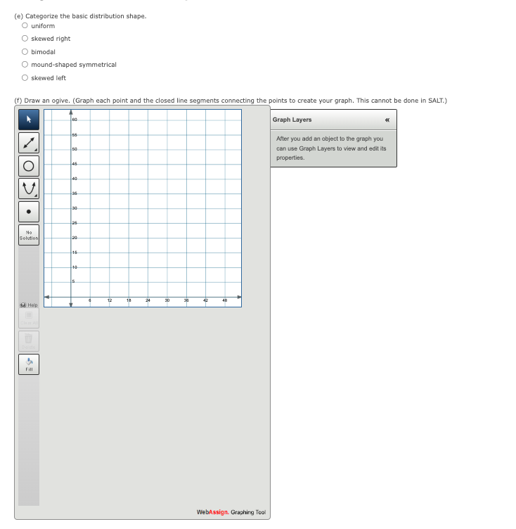 (e) Categorize the basic distribution shape.
O uniform
O skewed right
bimodal
O mound-shaped symmetrical
O skewed left
(f) Draw an ogive. (Graph each point and the closed line segments connecting the points to create your graph. This cannot be done in SALT.)
Graph Layers
V.
No
Solution
Help
Fill
60
55
50
45
40
35
30
125
16
10
Is
6
12
18
24
30
35
42
48
WebAssign. Graphing Tool
After you add an object to the graph you
can use Graph Layers to view and edit its
properties.