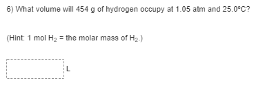 6) What volume will 454 g of hydrogen occupy at 1.05 atm and 25.0°C?
(Hint: 1 mol H2 = the molar mass of H2.)
