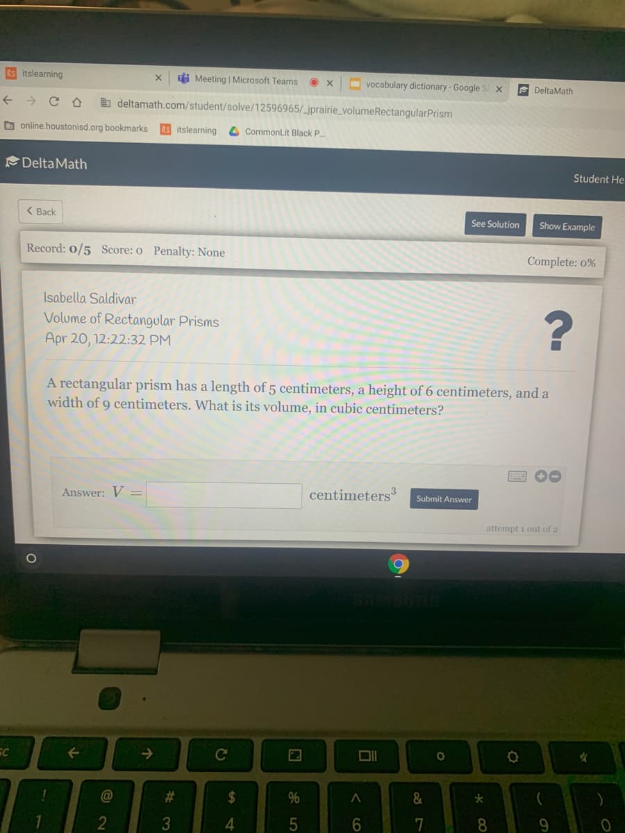 its itslearning
Meeting | Microsoft Teams
O x
O vocabulary dictionary-Google
E DeltaMath
b deltamath.com/student/solve/12596965/_jprairie_volumeRectangularPrism
D online.houstonisd.org bookmarks
itslearning
CommonLit Black P.
DeltaMath
Student He
( Back
See Solution
Show Example
Record: 0/5 Score: o Penalty: None
Complete: 0%
Isabella Saldivar
Volume of Rectangular Pris
Apr 20, 12:22:32 PM
A rectangular prism has a length of 5 centimeters, a height of 6 centimeters, and a
width of 9 centimeters. What is its volume, in cubic centimeters?
Answer: V =
centimeters
Submit Answer
attempt i out of 2
SC
->
Cc
女
@
%23
24
%
&
4.
8.
< co
