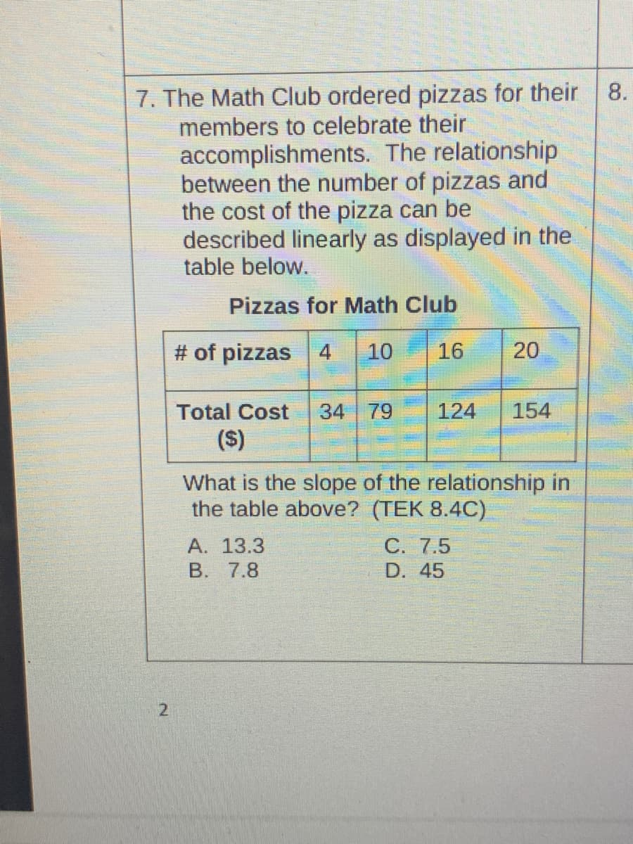 7. The Math Club ordered pizzas for their
members to celebrate their
accomplishments. The relationship
between the number of pizzas and
the cost of the pizza can be
described linearly as displayed in the
table below.
8.
Pizzas for Math Club
# of pizzas 4
10
16
20
Total Cost
34 79
124
154
(S)
What is the slope of the relationship in
the table above? (TEK 8.4C)
А. 13.3
B. 7.8
С. 7.5
D. 45
21
