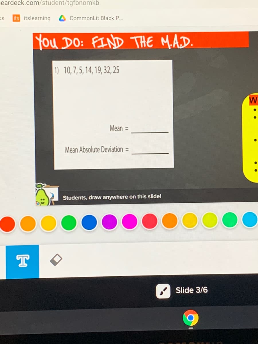 eardeck.com/student/tgfbnomkb
its itslearning
CommonLit Black P..
You DO: FIND THE MAD.
1) 10,7,5, 14, 19, 32, 25
W
Mean
%3D
Mean Absolute Deviation
%3D
Students, draw anywhere on this slide!
Slide 3/6
