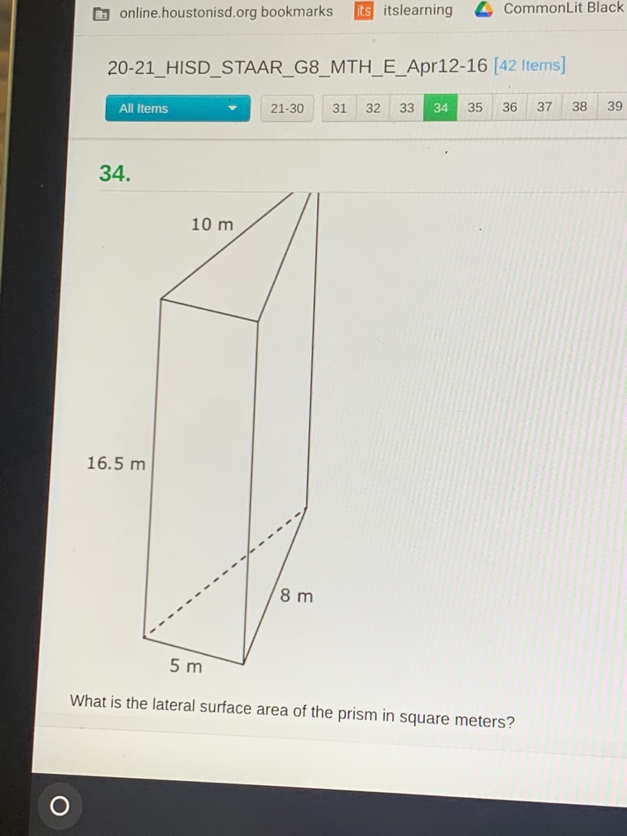 O online.houstonisd.org bookmarks
its itslearning
CommonLit Black
20-21_HISD_STAAR_G8_MTH_E_Apr12-16 [42 Items]
All Items
21-30
31
32
33
34
35
36
37
38
39
34.
10 m
16.5 m
8 m
5 m
What is the lateral surface area of the prism in square meters?
