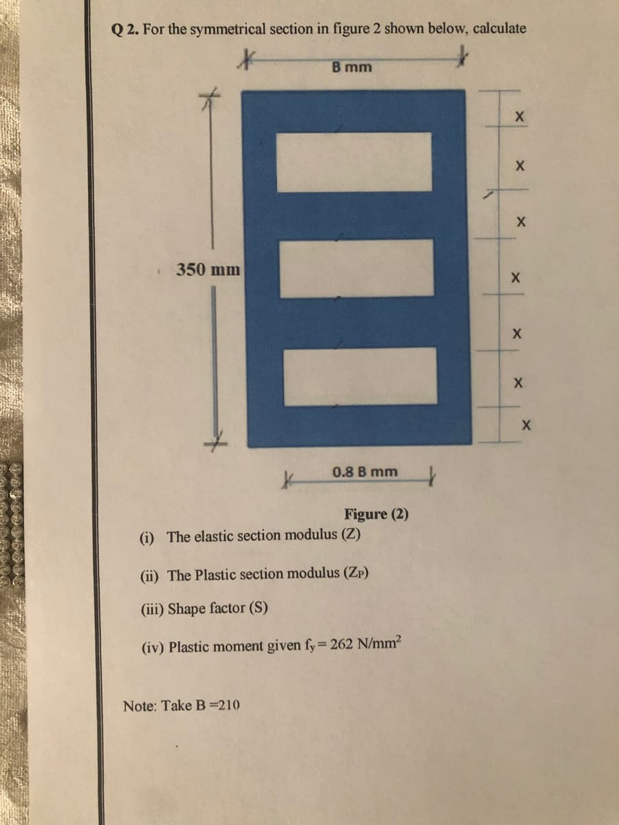 Q 2. For the symmetrical section in figure 2 shown below, calculate
B mm
350 mm
0.8 B mm
Figure (2)
(i) The elastic section modulus (Z)
(ii) The Plastic section modulus (Zp)
(iii) Shape factor (S)
(iv) Plastic moment given fy= 262 N/mm2
Note: Take B=210
