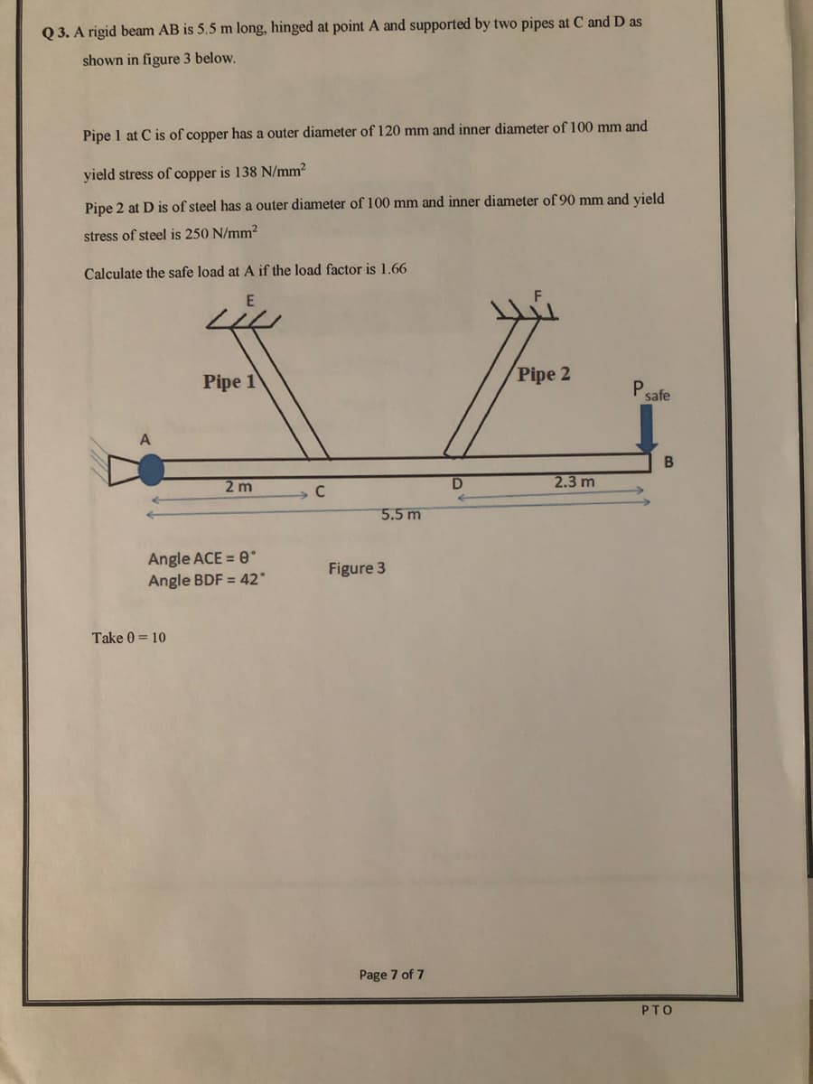 Q 3. A rigid beam AB is 5.5 m long, hinged at point A and supported by two pipes at C and D as
shown in figure 3 below.
Pipe 1 at C is of copper has a outer diameter of 120 mm and inner diameter of 100 mm and
yield stress of copper is 138 N/mm²
Pipe 2 at D is of steel has a outer diameter of 100 mm and inner diameter of 90 mm and yield
stress of steel is 250 N/mm2
Calculate the safe load at A if the load factor is 1.66
Pipe 1
Pipe 2
Psafe
2.3 m
2 m
C
5.5 m
Angle ACE = 0
Figure 3
Angle BDF = 42°
Take 0 = 10
Page 7 of 7
PTO
