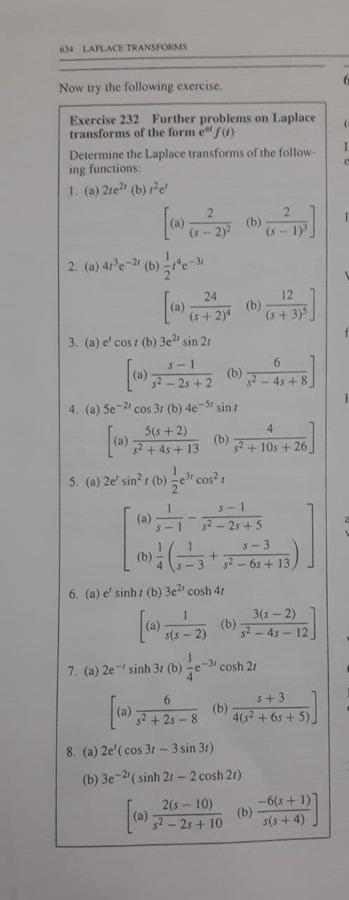 634 LAPLACE TRANSFORMS
Now try the following exercise.
Exercise 232 Further problems on Laplace
transforms of the form e f(1)
Determine the Laplace transforms of the follow-
ing functions:
1. (a) 2re" (b) re'
(b)
(s - 2)2
(s
1)3
[
24
12
(b)
(s +3)5
(s+ 2)4
3. (a) e' cos 1 (b) 3e2 sin 21
S- 1
52-2s+2
(b)
52 - 4s + 8
4. (a) Se-2 cos 31 (b) 4e-S1 sin r
4
5(s+ 2)
|(a) 2+ 4s + 13
(b)
s2 + 10s + 26
5. (a) 2e' sin? (b) e3 cos? 1
s - 1
(a)
S - 1
52 2s +5
s- 3
s2 - 6s + 13
6. (a) e' sinh t (b) 3e2' cosh 41
3(s-2)
(b)
52 - 4s - 12
s(s - 2)
7. (a) 2e sinh 31 (b)
-31
cosh 21
s+ 3
(a)
s2 + 2s - 8
(b)
4(s2+6s+ 5).
8. (a) 2e'(cos 31 - 3 sin 3t)
(b) 3e-2( sinh 21 - 2 cosh 21)
-6(s+ 1)
(b)
s(s +4)
2(s-10)
52 - 2s + 10
