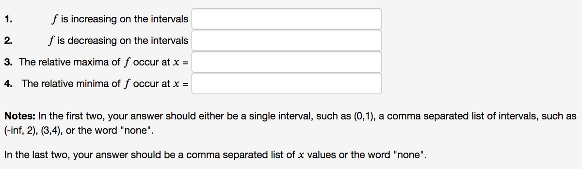 1.
f is increasing on the intervals
2.
f is decreasing on the intervals
3. The relative maxima of f occur at x =
4. The relative minima of f occur at x =
Notes: In the first two, your answer should either be a single interval, such as (0,1), a comma separated list of intervals, such as
(-inf, 2), (3,4), or the word "none".
In the last two, your answer should be a comma separated list of x values or the word "none".
