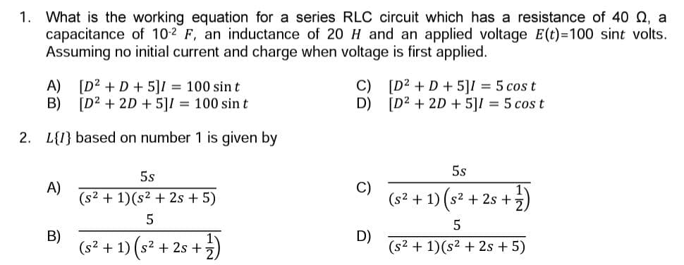 1. What is the working equation for a series RLC circuit which has a resistance of 40 , a
capacitance of 10-2 F, an inductance of 20 H and an applied voltage E(t)=100 sint volts.
Assuming no initial current and charge when voltage is first applied.
A)
[D² + D + 5]I = 100 sin t
B)
[D² + 2D + 5]1 = 100 sint
2. L{I} based on number 1 is given by
A)
B)
5s
(s² + 1)(s² + 2s + 5)
5
(5² + 1) (5² + 25 + ²)
2s
C)
D)
D)
[D² + D + 5]I = 5 cos t
[D² + 2D + 5]I = 5 cost
5s
(s² + 1) (s² +28+)
5
(s² + 1)(s² + 2s + 5)