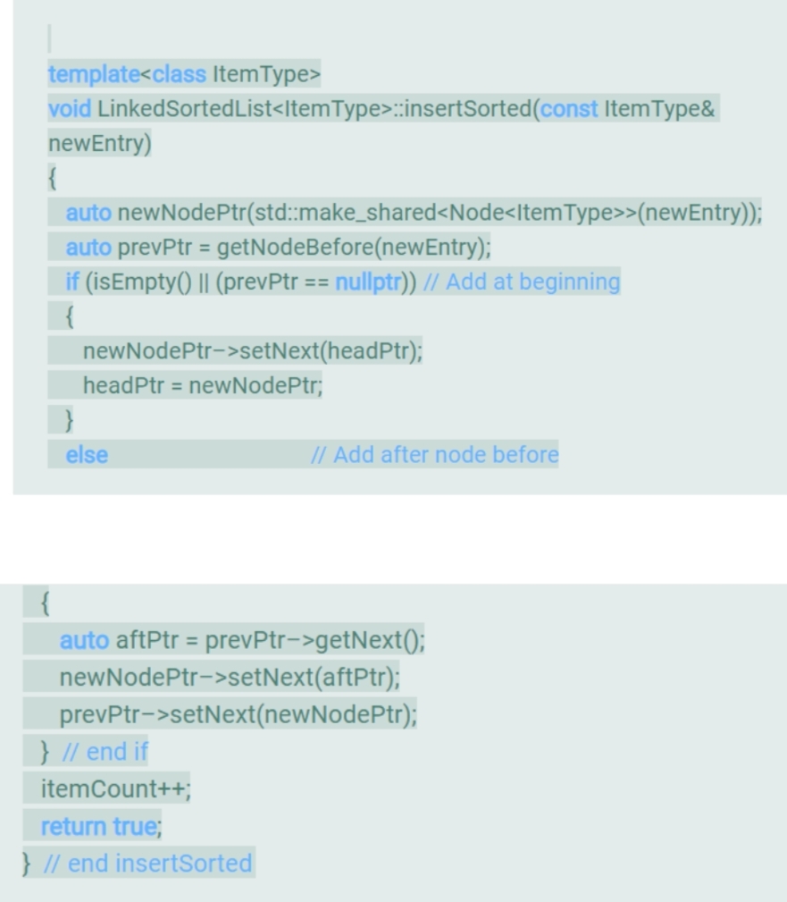 template<class ItemType>
void LinkedSortedList<ItemType>:insertSorted(const ItemType&
newEntry)
auto newNodePtr(std::make_shared<Node<ItemType>>(newEntry));
auto prevPtr = getNodeBefore(newEntry);
if (isEmpty() || (prevPtr == nullptr)) // Add at beginning
{
newNodePtr->setNext(headPtr);
headPtr = newNodePtr;
else
// Add after node before
auto aftPtr = prevPtr->getNext();
newNodePtr->setNext(aftPtr);
prevPtr->setNext(newNodePtr);
} // end if
itemCount++;
return true;
} // end insertSorted
