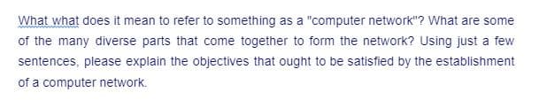 What what does it mean to refer to something as a "computer network"? What are some
of the many diverse parts that come together to form the network? Using just a few
sentences, please explain the objectives that ought to be satisfied by the establishment
of a computer network.