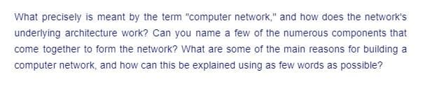 What precisely is meant by the term "computer network," and how does the network's
underlying architecture work? Can you name a few of the numerous components that
come together to form the network? What are some of the main reasons for building a
computer network, and how can this be explained using as few words as possible?