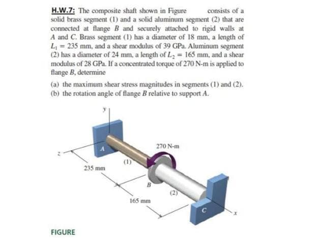 H.W.7: The composite shaft shown in Figure
solid brass segment (1) and a solid aluminum segment (2) that are
connected at flange B and securely attached to rigid walls at
A and C. Brass segment (1) has a diameter of 18 mm, a length of
L = 235 mm, and a shear modulus of 39 GPa. Aluminum segment
(2) has a diameter of 24 mm, a length of L = 165 mm, and a shear
modulus of 28 GPa. If a concentrated torque of 270 N-m is applied to
flange B, determine
consists of a
(a) the maximum shear stress magnitudes in segments (1) and (2).
(b) the rotation angle of flange B relative to support A.
270 N-m
235 mm
165 mm
FIGURE
