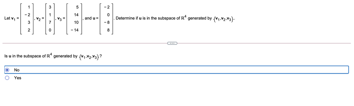 1
- 2
- 2
Let v, =
14
and u =
Determine if u is in the subspace of R* generated by (v1,V2,V3}.
10
- 8
2
-14
...
Is u in the subspace of R“ generated by {v1,V2,V3}?
No
Yes
