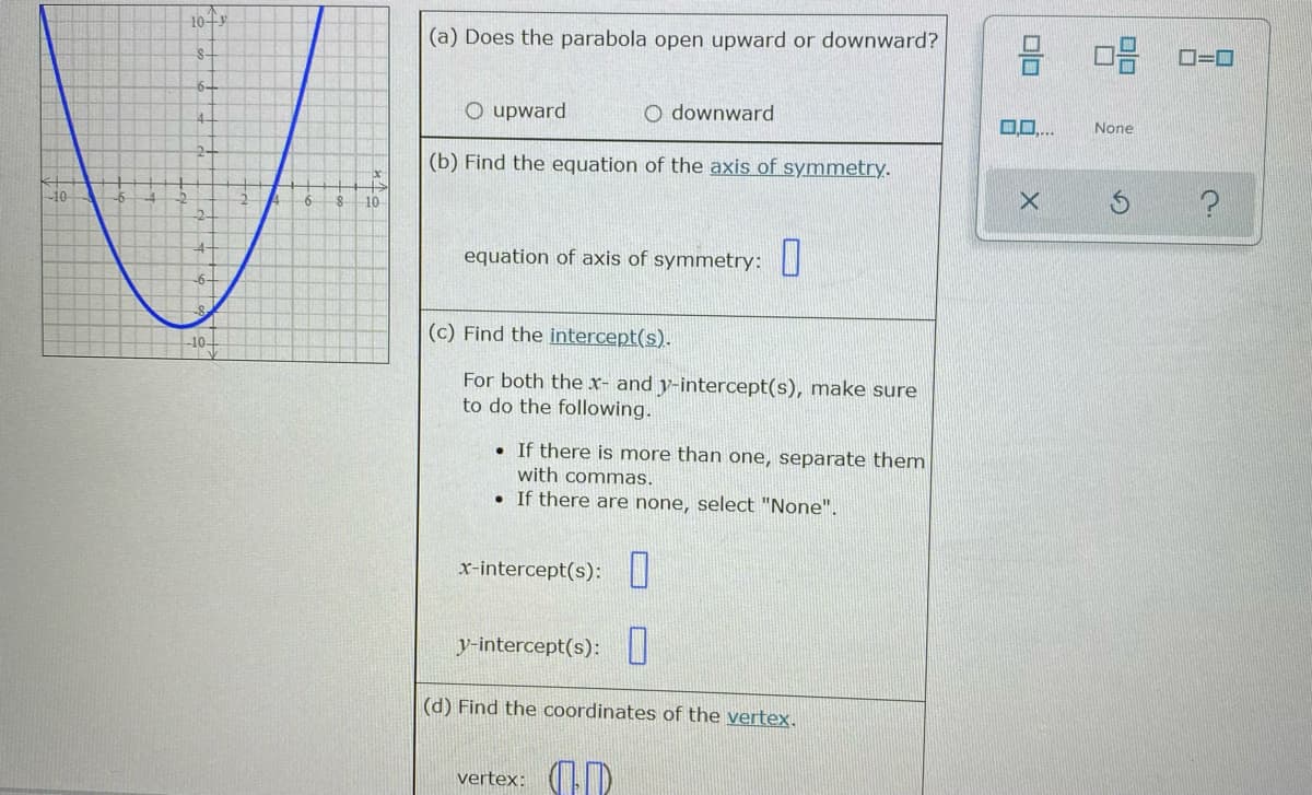 10+
(a) Does the parabola open upward or downward?
S-
D=D0
6-
O upward
O downward
0..
None
(b) Find the equation of the axis of symmetry.
10
6
10
equation of axis of symmetry: |
-6-
(c) Find the intercept(s).
For both the x- and y-intercept(s), make sure
to do the following.
• If there is more than one, separate them
with commas.
• If there are none, select "None".
x-intercept(s):
y-intercept(s):
(d) Find the coordinates of the vertex.
vertex: (D
