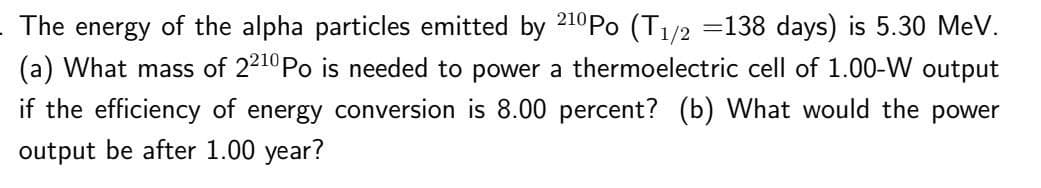 The energy of the alpha particles emitted by 2¹0Po (T₁/2 =138 days) is 5.30 MeV.
(a) What mass of 2210 Po is needed to power a thermoelectric cell of 1.00-W output
if the efficiency of energy conversion is 8.00 percent? (b) What would the power
output be after 1.00 year?