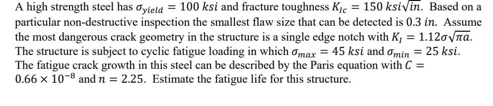 =
A high strength steel has
100 ksi and fracture toughness KIC
Tyield
150 ksivin. Based on a
particular non-destructive inspection the smallest flaw size that can be detected is 0.3 in. Assume
the most dangerous crack geometry in the structure is a single edge notch with K₁ = 1.12√√а.
The structure is subject to cyclic fatigue loading in which max = 45 ksi and omin = 25 ksi.
The fatigue crack growth in this steel can be described by the Paris equation with C =
0.66 x 10-8 and n = 2.25. Estimate the fatigue life for this structure.
=