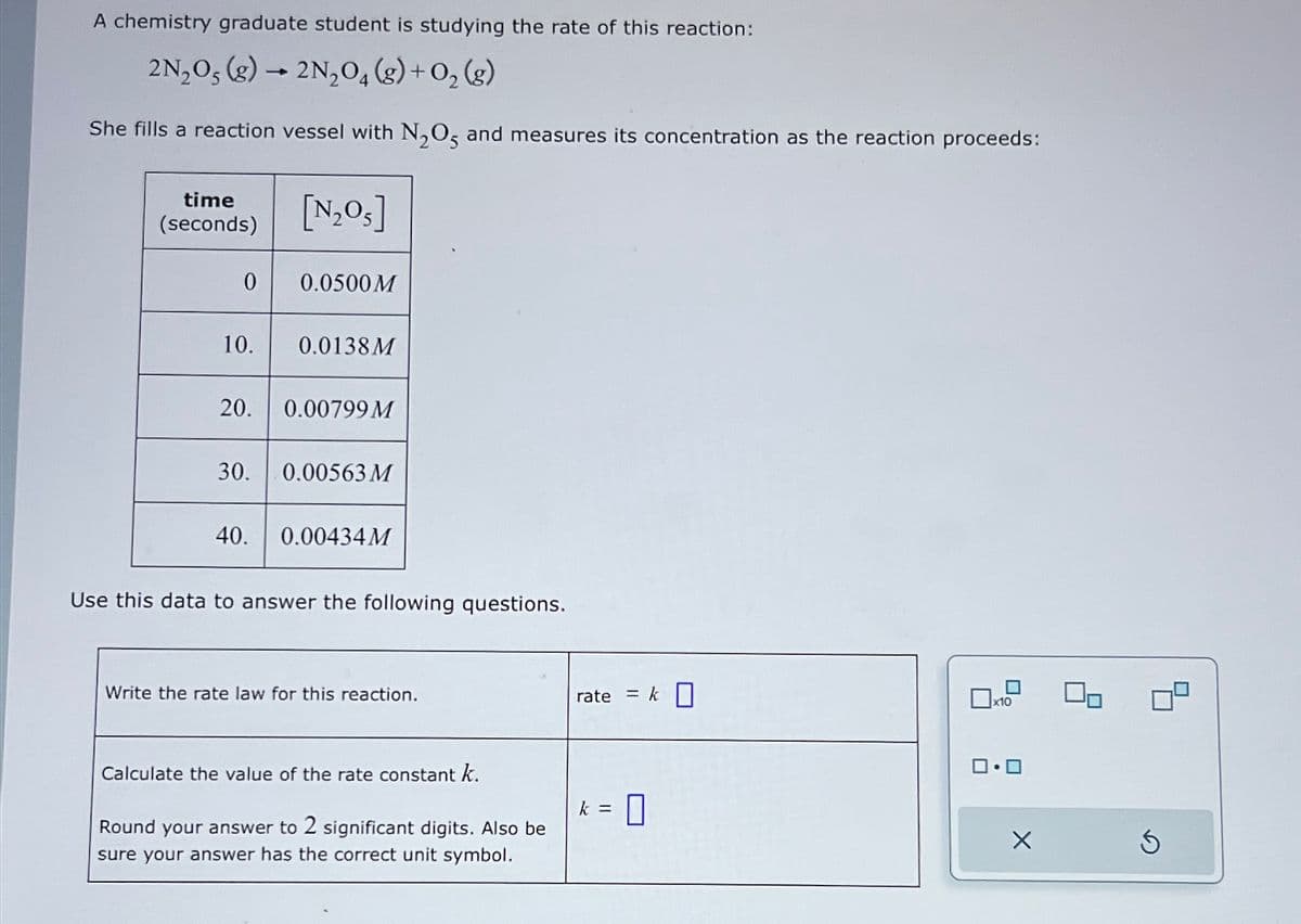 A chemistry graduate student is studying the rate of this reaction:
2N₂O, (g) 2N₂O4 (g) + O₂ (g)
She fills a reaction vessel with N₂O5 and measures its concentration as the reaction proceeds:
time
(seconds)
0
10.
20.
[N₂05]
40.
0.0500M
0.0138 M
0.00799 M
30. 0.00563 M
0.00434M
Use this data to answer the following questions.
Write the rate law for this reaction.
Calculate the value of the rate constant k.
Round your answer to 2 significant digits. Also be
sure your answer has the correct unit symbol.
rate = k
k = 0
0x10
ロ・ロ
X
90
S