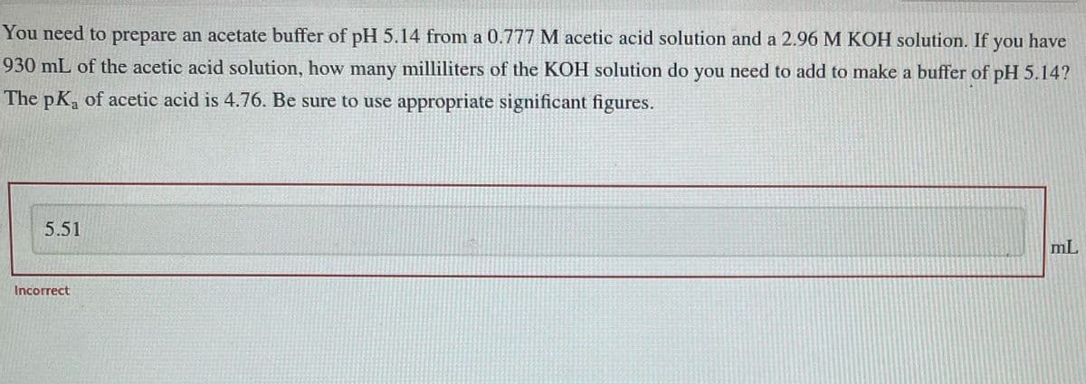 You need to prepare an acetate buffer of pH 5.14 from a 0.777 M acetic acid solution and a 2.96 M KOH solution. If you have
930 mL of the acetic acid solution, how many milliliters of the KOH solution do you need to add to make a buffer of pH 5.14?
The pKa of acetic acid is 4.76. Be sure to use appropriate significant figures.
5.51
Incorrect
mL