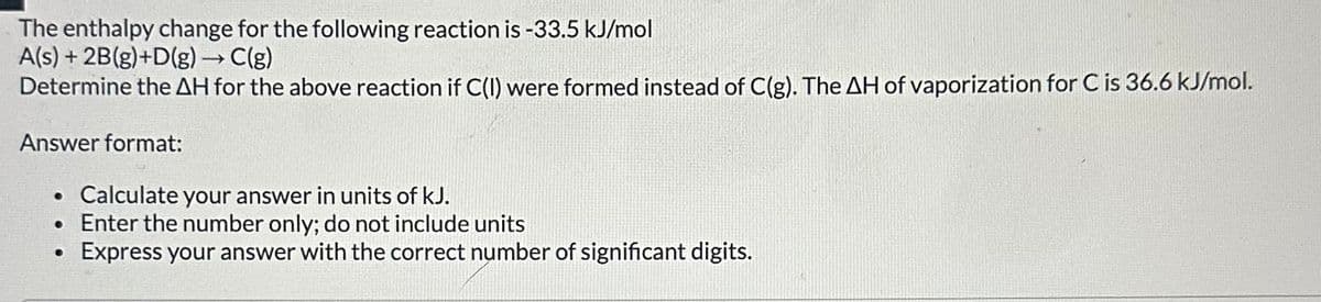 The enthalpy change for the following reaction is -33.5 kJ/mol
A(s)+2B(g)+D(g) → C(g)
Determine the AH for the above reaction if C(I) were formed instead of C(g). The AH of vaporization for C is 36.6 kJ/mol.
Answer format:
•
Calculate your answer in units of kJ.
• Enter the number only; do not include units
•
Express your answer with the correct number of significant digits.