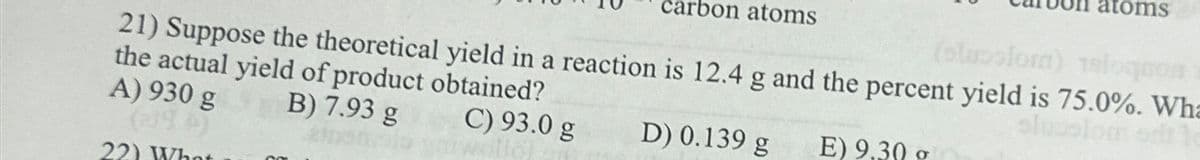 carbon atoms
atoms
(olucolor) 18lognon
21) Suppose the theoretical yield in a reaction is 12.4 g and the percent yield is 75.0%. Wha
the actual yield of product obtained?
slusslom st
A) 930 g
(194)
22) What
B) 7.93 g
C) 93.0 g
D) 0.139 g
E) 9.30 o