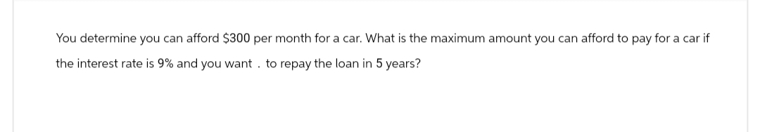 You determine you can afford $300 per month for a car. What is the maximum amount you can afford to pay for a car if
the interest rate is 9% and you want to repay the loan in 5 years?