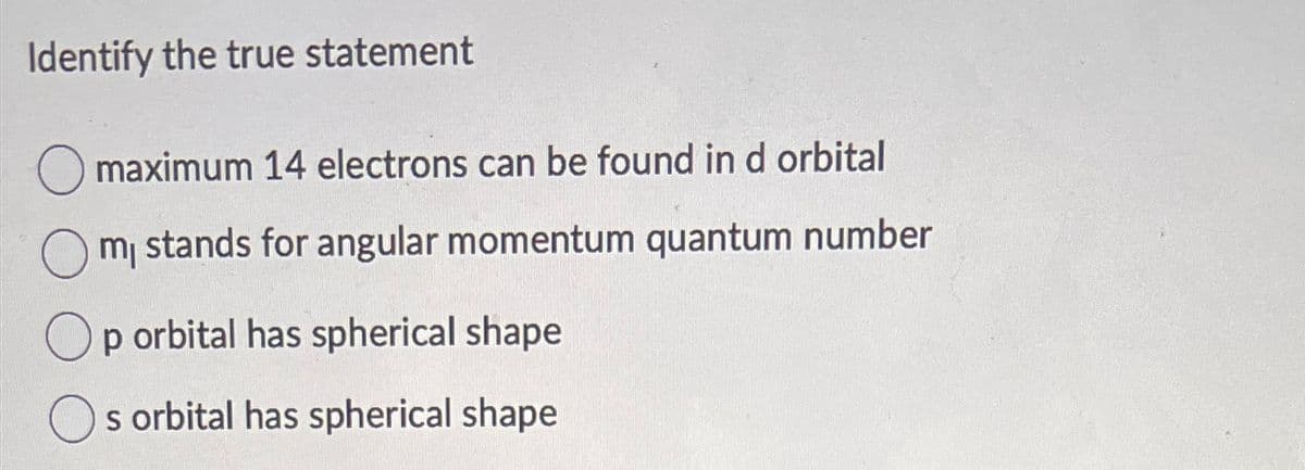 Identify the true statement
maximum 14 electrons can be found in d orbital
m₁ stands for angular momentum quantum number
Op orbital has spherical shape
s orbital has spherical shape