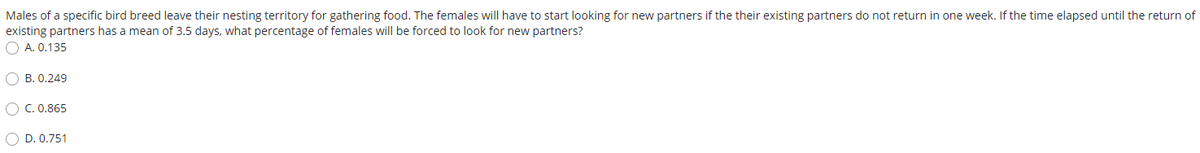 Males of a specific bird breed leave their nesting territory for gathering food. The females will have to start looking for new partners if the their existing partners do not return in one week. If the time elapsed until the return of
existing partners has a mean of 3.5 days, what percentage of females will be forced to look for new partners?
O A. 0.135
O B. 0.249
O C. 0.865
O D. 0.751
