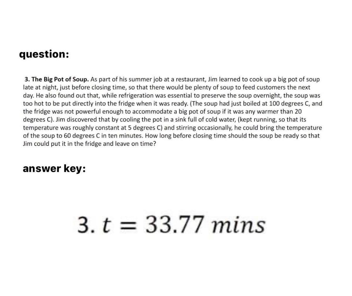 question:
3. The Big Pot of Soup. As part of his summer job at a restaurant, Jim learned to cook up a big pot of soup
late at night, just before closing time, so that there would be plenty of soup to feed customers the next
day. He also found out that, while refrigeration was essential to preserve the soup overnight, the soup was
too hot to be put directly into the fridge when it was ready. (The soup had just boiled at 100 degrees C, and
the fridge was not powerful enough to accommodate a big pot of soup if it was any warmer than 20
degrees C). Jim discovered that by cooling the pot in a sink full of cold water, (kept running, so that its
temperature was roughly constant at 5 degrees C) and stirring occasionally, he could bring the temperature
of the soup to 60 degrees C in ten minutes. How long before closing time should the soup be ready so that
Jim could put it in the fridge and leave on time?
answer key:
3. t = 33.77 mins