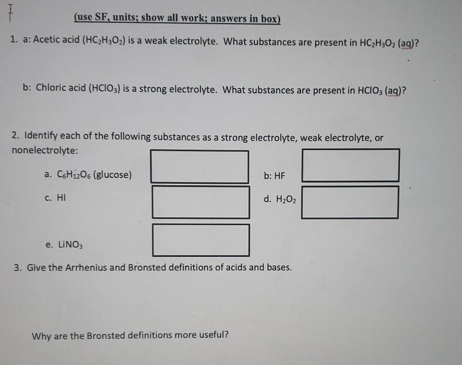 (use SF, units; show all work; answers in box)
1. a: Acetic acid (HC2H302) is a weak electrolyte. What substances are present in HC2H3O2 (ag)?
b: Chloric acid (HCIO3) is a strong electrolyte. What substances are present in HCIO3 (aq)?
2. Identify each of the following substances as a strong electrolyte, weak electrolyte, or
nonelectrolyte:
a. CSH1206 (glucose)
b: HF
с. НI
d. H2O2
e. LINO3
3. Give the Arrhenius and Bronsted definitions of acids and bases.
Why are the Bronsted definitions more useful?
