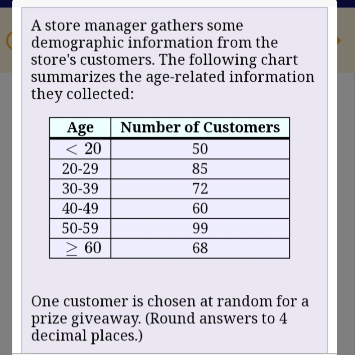 ### Customer Demographics Analysis

A store manager collects demographic information about the age of the store's customers. The following chart summarizes the data:

| **Age**  | **Number of Customers** |
|----------|-------------------------|
| < 20     | 50                      |
| 20-29    | 85                      |
| 30-39    | 72                      |
| 40-49    | 60                      |
| 50-59    | 99                      |
| ≥ 60     | 68                      |

**Scenario:**
One customer is chosen at random for a prize giveaway. Please round your answers to four decimal places when necessary.