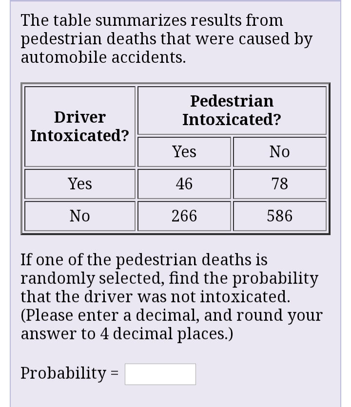 The table summarizes results from
pedestrian deaths that were caused by
automobile accidents.
Pedestrian
Driver
Intoxicated?
Intoxicated?
Yes
No
Yes
46
78
No
266
586
If one of the pedestrian deaths is
randomly selected, find the probability
that the driver was not intoxicated.
(Please enter a decimal, and round your
answer to 4 decimal places.)
Probability =
