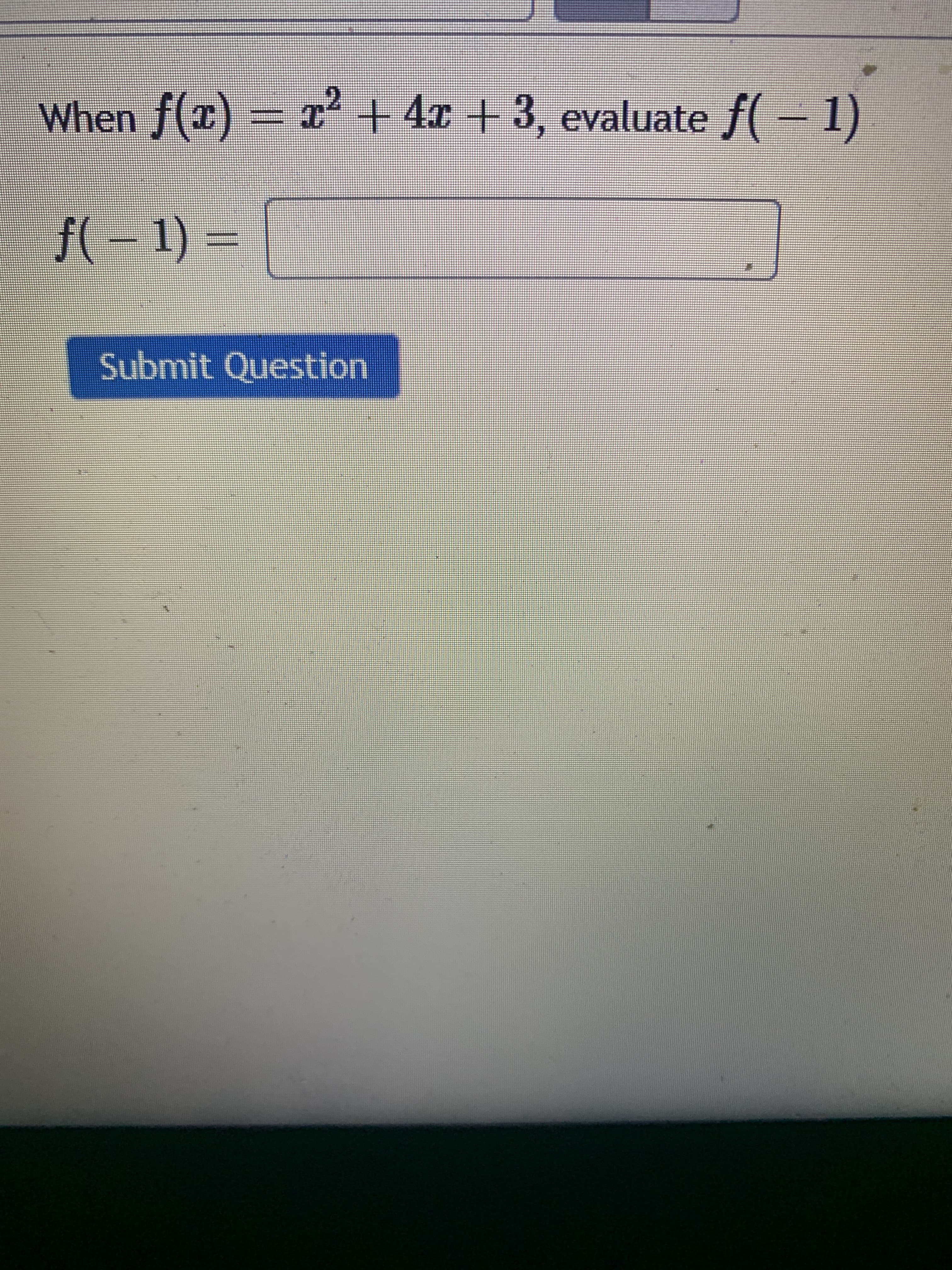 ### Polynomial Function Evaluation Example

When \( f(x) = x^2 + 4x + 3 \), evaluate \( f(-1) \).

\[ f(-1) = \]

*Enter your answer in the box provided.*

**Submit Question**

#### Explanation:

In this example, you are given a polynomial function \( f(x) \) and asked to evaluate it at \( x = -1 \). Follow these steps to find the answer:

1. Substitute \(-1\) for \( x \) in the function:
   \[ f(-1) = (-1)^2 + 4(-1) + 3 \]

2. Calculate each term separately:
   \[ (-1)^2 = 1 \]
   \[ 4(-1) = -4 \]

3. Combine all terms:
   \[ f(-1) = 1 - 4 + 3 \]

4. Finally, perform the arithmetic:
   \[ f(-1) = 0 \]

So, \( f(-1) = 0 \).

*You can enter "0" into the provided box and click "Submit Question" to verify your solution.*