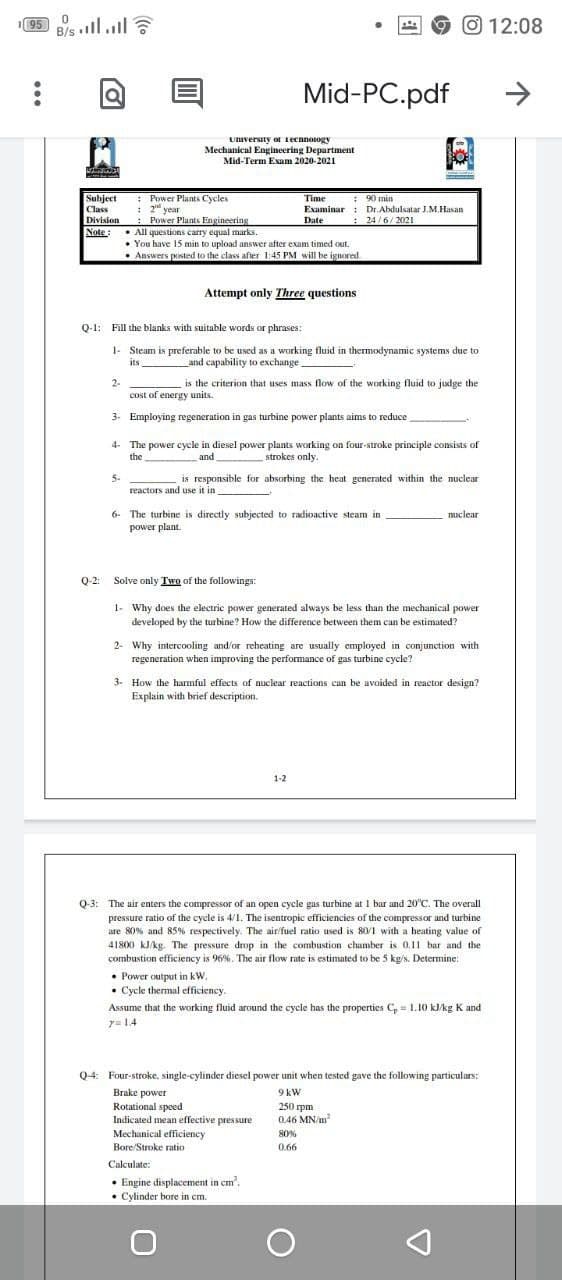 195 B/s ll.l
12:08
Mid-PC.pdf
>
University or ecnnosogy
Mechanical Engineering Department
Mid-Term Exam 2020-2021
Subject
: Power Plants Cycles
Time
: 90 min
: 2 year
: Power Plants Engineering
Note:. All questions carry equal marks.
Class
Examinar : Dr.Abdulsatar J.M.Hasan
Division
: 24/6/202I
Date
• You have 15 min to upload answer after exam timed out.
• Answers posted to the class after 1:45 PM will be ignored.
Attempt only Three questions
Q-1: Fill the blanks with suitable words or phrases:
1- Steam is preferable to be used as a working fluid in thermodynamic systems due to
its
and capability to exchange
2-
is the criterion that uses mass flow of the working fluid to judge the
cost of energy units.
3. Employing regeneration in gas turbine power plants aims to reduce
4- The power cycle in diesel power plants working on four-stroke principle consists of
the
and
strokes only.
5-
reactors and use it in
is responsible for absorbing the heat generated within the nuclear
nuclear
6. The turbine is directly subjected to radioactive steam in
power plant.
Q-2: Solve only Two of the followings:
1- Why does the electric power generated always be less than the mechanical power
developed by the turbine? How the difference between them can be estimated?
2- Why intercooling and/or reheating are usually cemployed in conjunction with
regeneration when improving the performance of gas turbine cycle?
3- How the hamful effects of nuclear reactions can be avoided in reactor design?
Explain with brief description.
1-2
Q3: The air enters the compressor of an open cycle gas turbine at 1 bar and 20°C. The overall
pressure ratio of the cycle is 4/1. The isentropic efficiencies of the compressor and turbine
are 80% and 85% respectively. The air/fuel ratio used is 80/1 with a heating value of
41800 kJ/kg. The pressure drop in the combustion chamber is 0,11 bar and the
combustion efficiency is 96%. The air flow rate is estimated to be 5 kg/s. Determine:
• Power output in kW.
• Cycle thermal efficiency.
Assume that the working fluid around the cycle has the properties C, = 1.10 kJ/kg K and
y= 14
Q4: Four-stroke, single-cylinder diesel power unit when tested gave the following particulars:
Brake power
Rotational speed
9 kW
250 rpm
0.46 MN/m
Indicated mean effective pressure
Mechanical efficiency
Bore/Stroke ratio
80%
0.66
Calculate:
• Engine displacement in cm'.
• Cylinder bore in cm.
