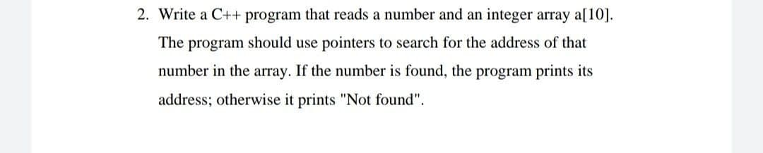 2. Write a C++ program that reads a number and an integer array a[10].
The program should use pointers to search for the address of that
number in the array. If the number is found, the program prints its
address; otherwise it prints "Not found".
