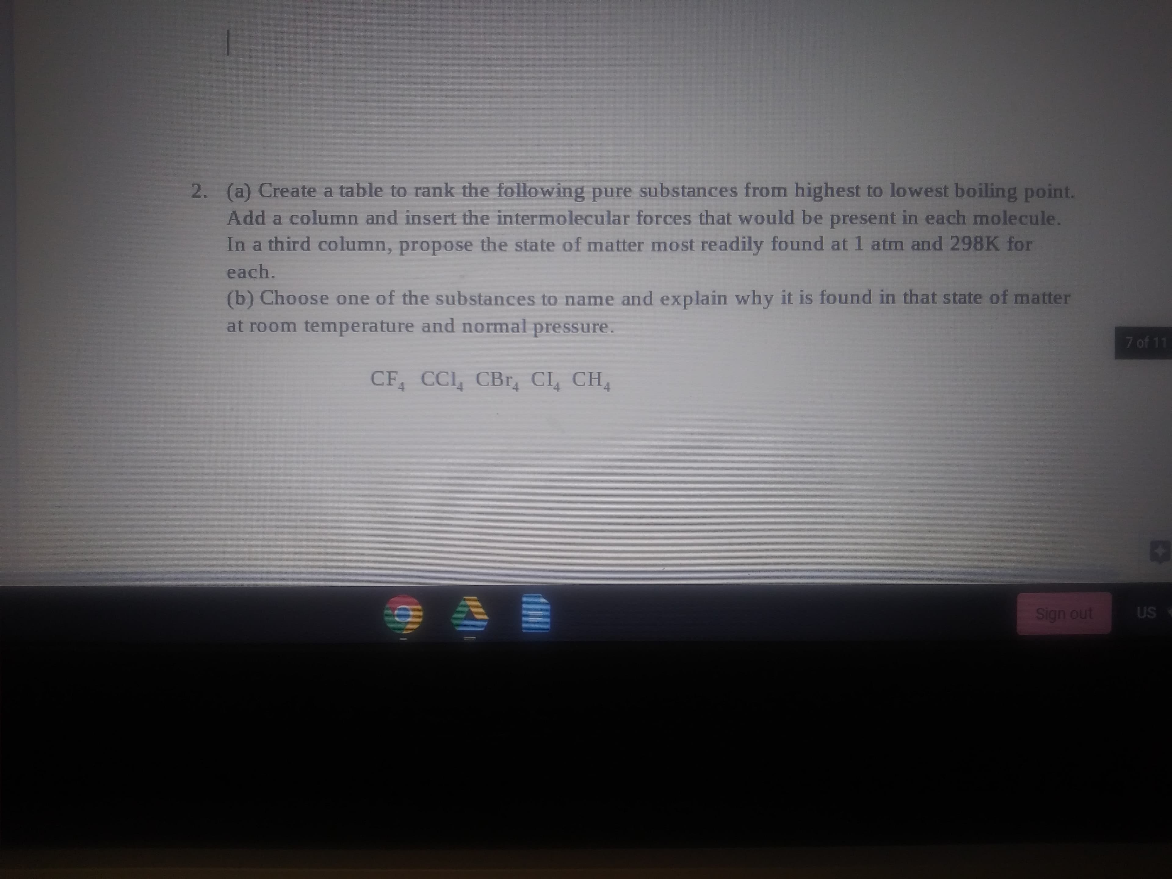 (a) Create a table to rank the following pure substances from highest to lowest boiling point.
Add a column and insert the intermolecular forces that would be present in each molecule.
In a third column, propose the state of matter most readily found at 1 atm and 298K for
each.
(b) Choose one of the substances to name and explain why it is found in that state of matter
at room temperature and normal pressure.
CF CCI, CBr, CI CH
