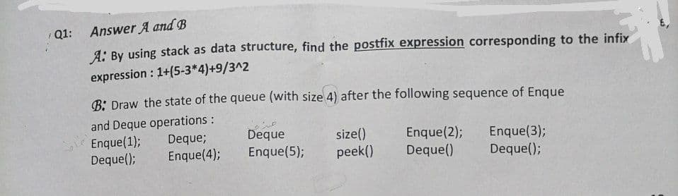 Q1:
Answer A and B
A: By using stack as data structure, find the postfix expression corresponding to the infix
expression: 1+(5-3*4)+9/3^2
B: Draw the state of the queue (with size 4) after the following sequence of Enque
and Deque operations :
Enque (1);
Deque;
Deque
Enque (2);
Enque(3);
size()
peek()
Deque();
Enque(5);
Enque(4);
Deque()
Deque();