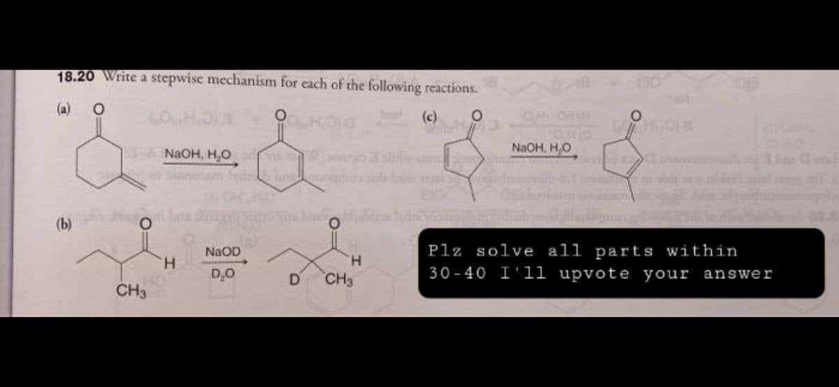 18.20 Write a stepwise mechanism for each of the following reactions.
(a)
O
H
(c)
O
HOG
NaOH, H₂O
-A NaOH, H₂O
d
of
Plz solve all parts within
30-40 I'll upvote your answer
(b)
CH3
H
NaOD
D₂O
you bou
H
D CH3
O
Then sh