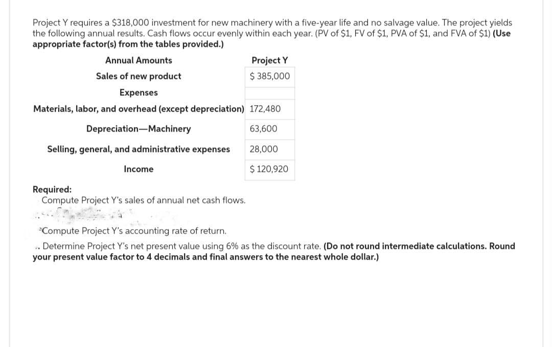 Project Y requires a $318,000 investment for new machinery with a five-year life and no salvage value. The project yields
the following annual results. Cash flows occur evenly within each year. (PV of $1, FV of $1, PVA of $1, and FVA of $1) (Use
appropriate factor(s) from the tables provided.)
Annual Amounts
Sales of new product
Expenses
Materials, labor, and overhead (except depreciation)
Depreciation Machinery
Selling, general, and administrative expenses
Income
Required:
Compute Project Y's sales of annual net cash flows.
Project Y
$ 385,000
172,480
63,600
28,000
$ 120,920
*Compute Project Y's accounting rate of return.
Determine Project Y's net present value using 6% as the discount rate. (Do not round intermediate calculations. Round
your present value factor to 4 decimals and final answers to the nearest whole dollar.)