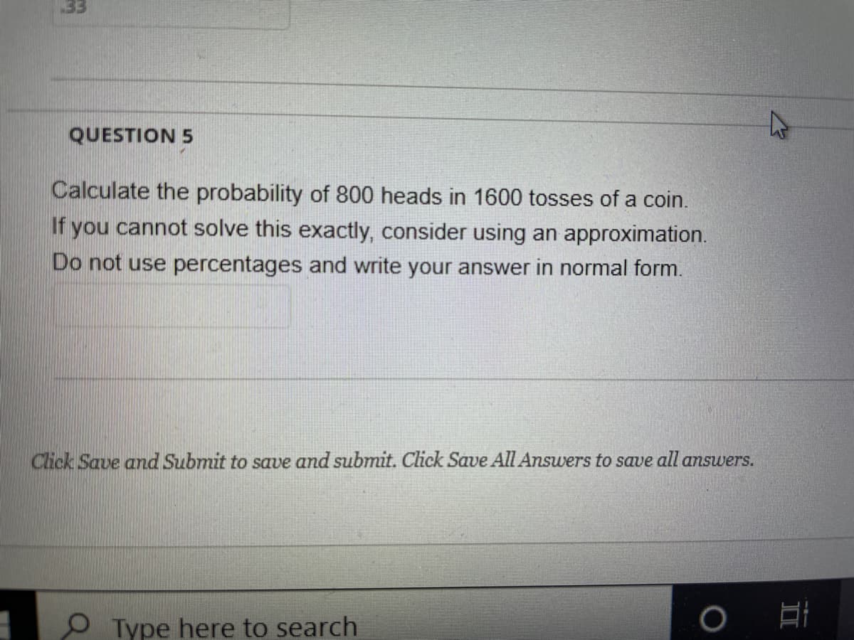 33
QUESTION 5
Calculate the probability of 800 heads in 1600 tosses of a coin.
If you cannot solve this exactly, consider using an approximation.
Do not use percentages and write your answer in normal form.
Click Save and Submit to save and submit. Click Save All Answers to save all answers.
O Type here to search
