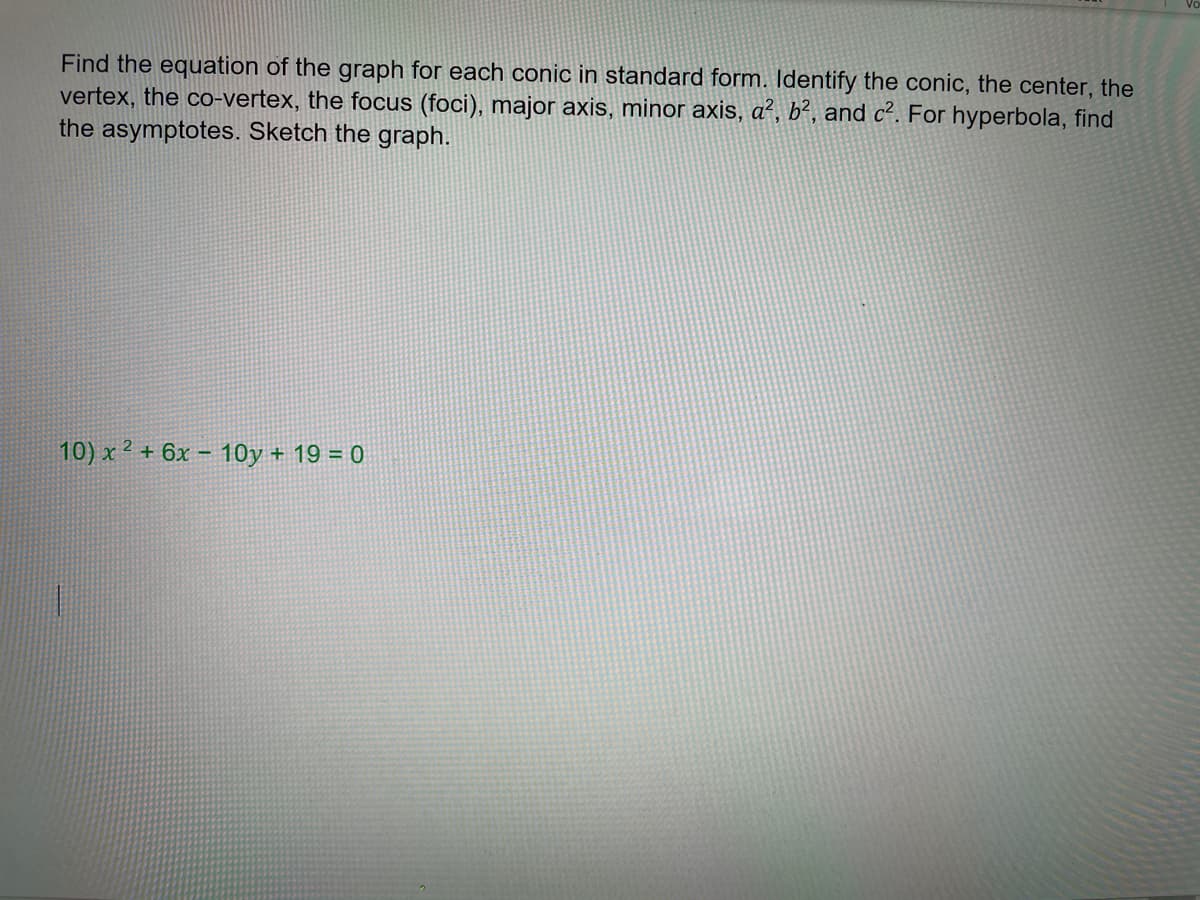 Find the equation of the graph for each conic in standard form. Identify the conic, the center, the
vertex, the co-vertex, the focus (foci), major axis, minor axis, a², b², and c². For hyperbola, find
the asymptotes. Sketch the graph.
10) x 2 + 6x – 10y + 19 = 0
