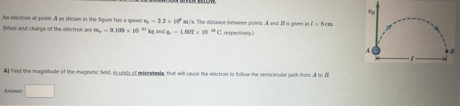 An electron at point A as shown in the figure has a speed th = 2.2 x 10° m/s. The distance between points A and Bis given as I= 8 cm.
(Mass and charge of the electron are m, 9.109 x 10 31 kg and qe
- 1.602 x 10 1"C, respectively.)
A) Find the magnitude of the magnetic field, in units of microtesla, that will cause the electron to follow the semicircular path from A to B.
Answer
