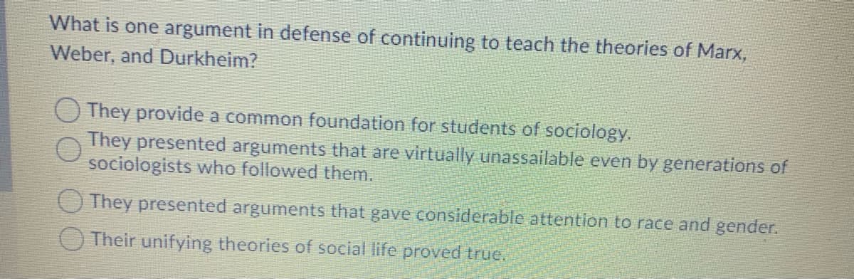 What is one argument in defense of continuing to teach the theories of Marx,
Weber, and Durkheim?
O They provide a common foundation for students of sociology.
They presented arguments that are virtually unassailable even by generations of
sociologists who followed them.
They presented arguments that gave considerable attention to race and gender.
Their unifying theories of social life proved true.
