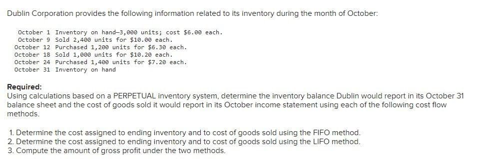 Dublin Corporation provides the following information related to its inventory during the month of October:
October 1 Inventory on hand-3,000 units; cost $6.00 each.
October 9 Sold 2,400 units for $10.00 each.
October 12 Purchased 1,200 units for $6.30 each.
October 18 Sold 1,000 units for $10.20 each.
October 24 Purchased 1,400 units for $7.20 each.
October 31 Inventory on hand
Required:
Using calculations based on a PERPETUAL inventory system, determine the inventory balance Dublin would report in its October 31
balance sheet and the cost of goods sold it would report in its October income statement using each of the following cost flow
methods.
1. Determine the cost assigned to ending inventory and to cost of goods sold using the FIFO method.
2. Determine the cost assigned to ending inventory and to cost of goods sold using the LIFO method.
3. Compute the amount of gross profit under the two methods.