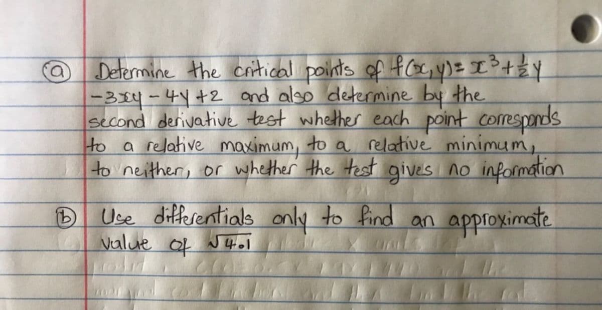 B
Determine the critical points of f(x, y) = x ³ + 1/² Y
-3x4 - 44+2 and also determine by the
second derivative test whether each point corresponds
to a relative maximum, to a relative minimum,
to neither, or whether the test gives no information
Use differentials only to find an approximate
value of √4.1