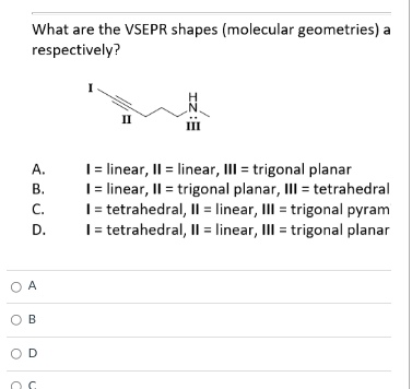 What are the VSEPR shapes (molecular geometries) a
respectively?
II
| linear, II = linear, II = trigonal planar
| linear, II = trigonal planar, III = tetrahedral
I= tetrahedral, Il = linear, III = trigonal pyram
I= tetrahedral, Il = linear, III = trigonal planar
A.
В.
C.
D.
O A
O B
OD
IZ:E
